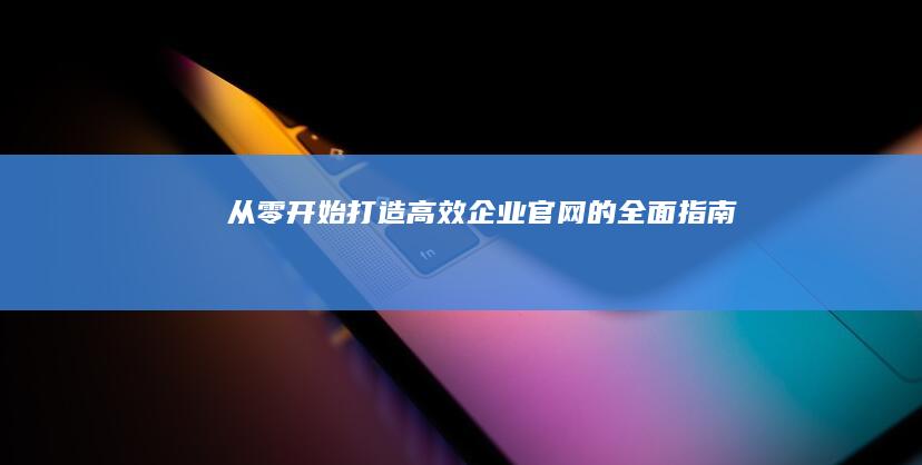 从零开始：打造高效企业官网的全面指南